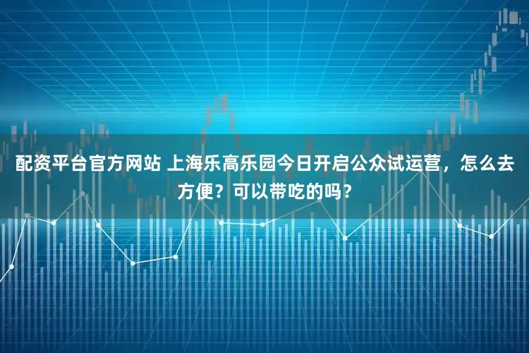 配资平台官方网站 上海乐高乐园今日开启公众试运营，怎么去方便？可以带吃的吗？