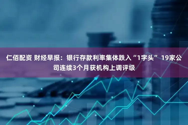 仁佰配资 财经早报：银行存款利率集体跌入“1字头” 19家公司连续3个月获机构上调评级