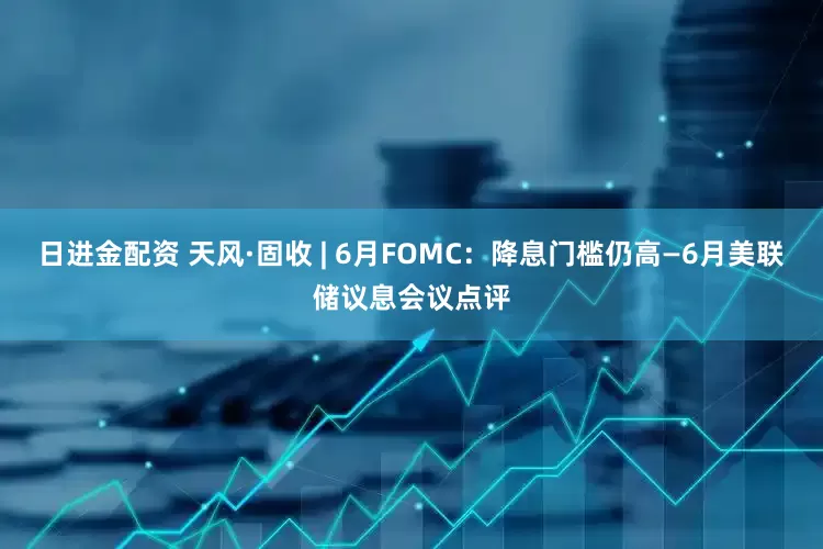 日进金配资 天风·固收 | 6月FOMC：降息门槛仍高—6月美联储议息会议点评