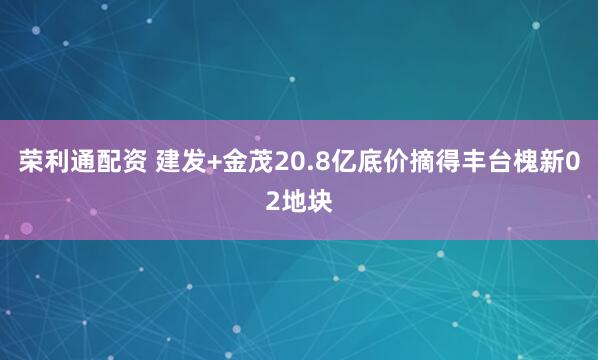 荣利通配资 建发+金茂20.8亿底价摘得丰台槐新02地块