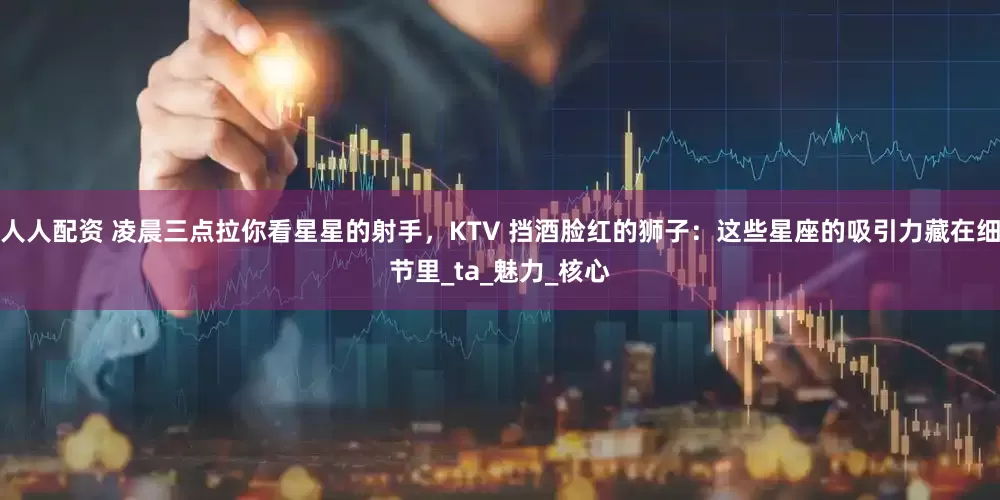 人人配资 凌晨三点拉你看星星的射手，KTV 挡酒脸红的狮子：这些星座的吸引力藏在细节里_ta_魅力_核心