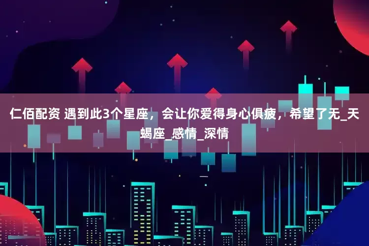仁佰配资 遇到此3个星座，会让你爱得身心俱疲，希望了无_天蝎座_感情_深情