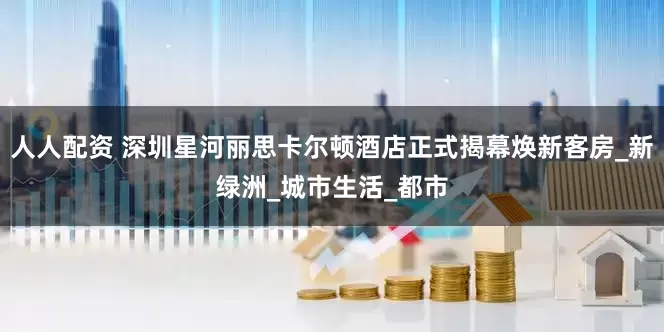 人人配资 深圳星河丽思卡尔顿酒店正式揭幕焕新客房_新绿洲_城市生活_都市