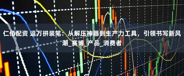 仁佰配资 逗万拼装笔：从解压神器到生产力工具，引领书写新风潮_赛博_产品_消费者
