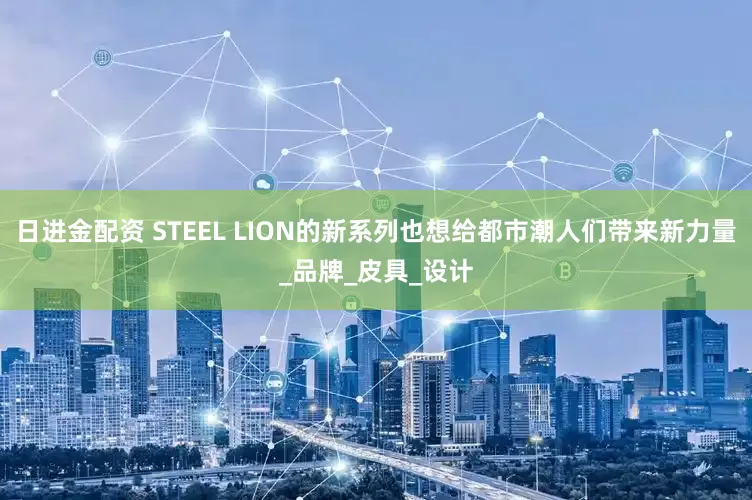 日进金配资 STEEL LION的新系列也想给都市潮人们带来新力量_品牌_皮具_设计