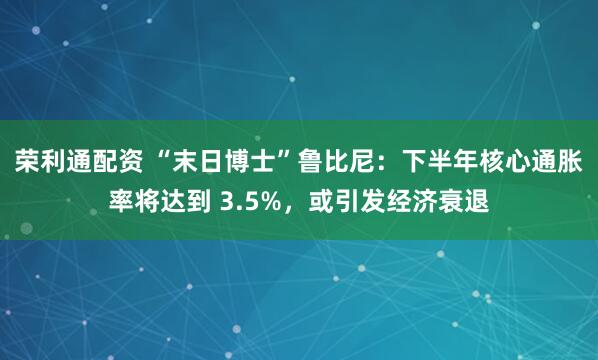 荣利通配资 “末日博士”鲁比尼：下半年核心通胀率将达到 3.5%，或引发经济衰退