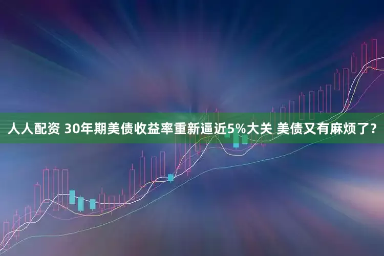 人人配资 30年期美债收益率重新逼近5%大关 美债又有麻烦了？