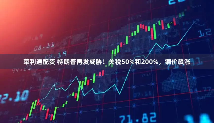 荣利通配资 特朗普再发威胁！关税50%和200%，铜价飙涨