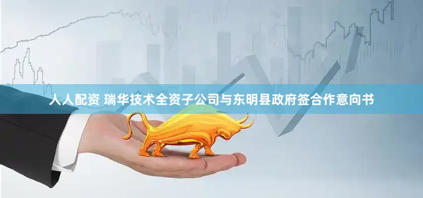 人人配资 瑞华技术全资子公司与东明县政府签合作意向书