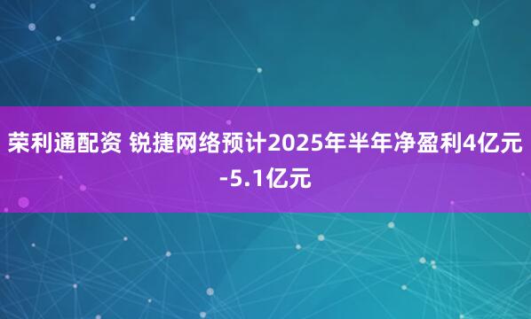 荣利通配资 锐捷网络预计2025年半年净盈利4亿元-5.1亿元
