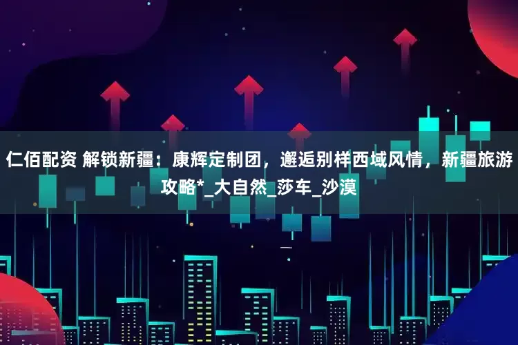 仁佰配资 解锁新疆：康辉定制团，邂逅别样西域风情，新疆旅游攻略*_大自然_莎车_沙漠