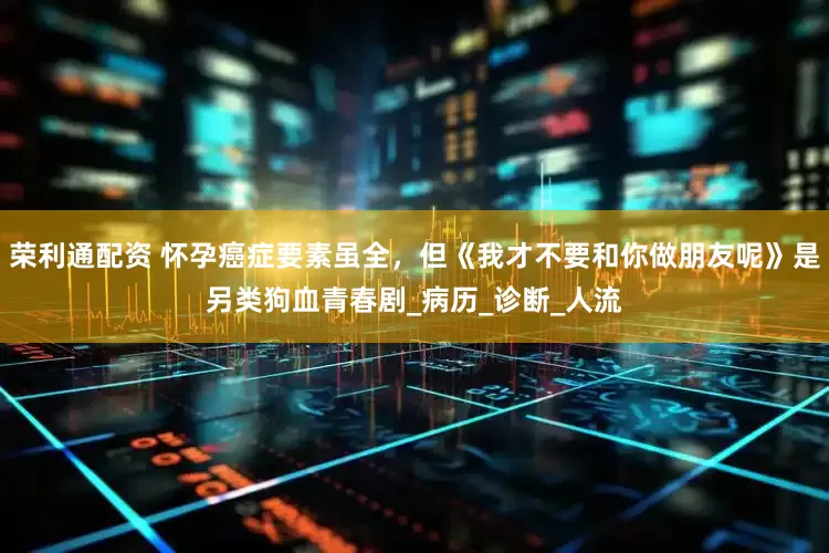 荣利通配资 怀孕癌症要素虽全，但《我才不要和你做朋友呢》是另类狗血青春剧_病历_诊断_人流