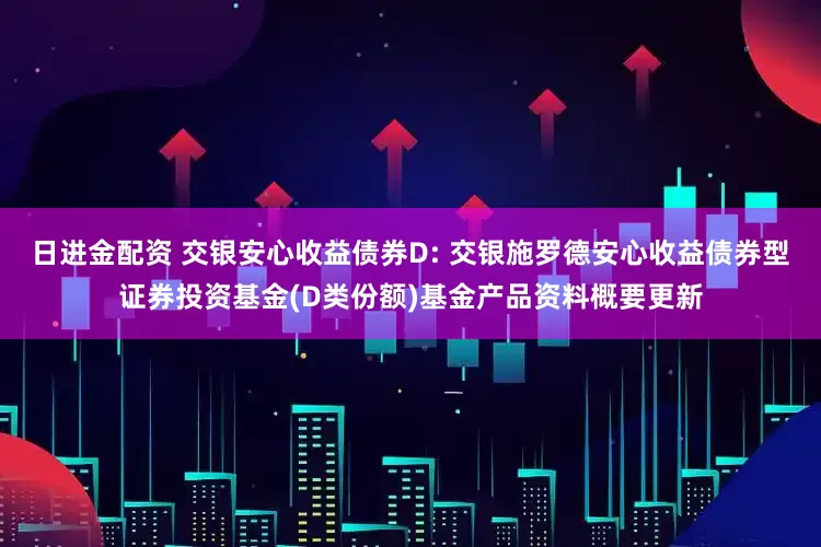 日进金配资 交银安心收益债券D: 交银施罗德安心收益债券型证券投资基金(D类份额)基金产品资料概要更新