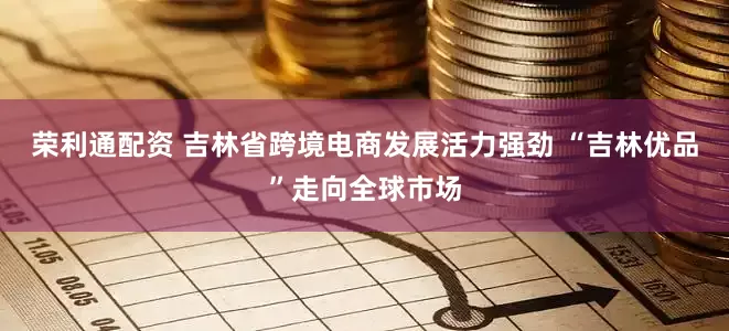 荣利通配资 吉林省跨境电商发展活力强劲 “吉林优品”走向全球市场