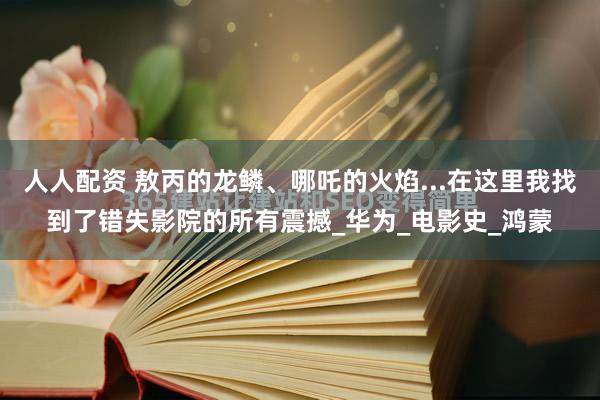 人人配资 敖丙的龙鳞、哪吒的火焰...在这里我找到了错失影院的所有震撼_华为_电影史_鸿蒙