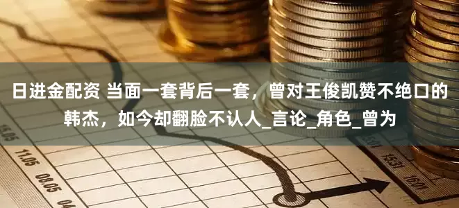 日进金配资 当面一套背后一套，曾对王俊凯赞不绝口的韩杰，如今却翻脸不认人_言论_角色_曾为