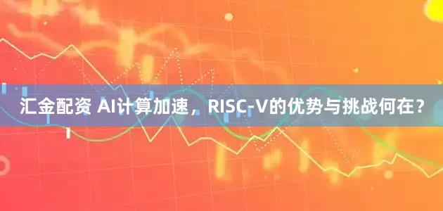 汇金配资 AI计算加速，RISC-V的优势与挑战何在？