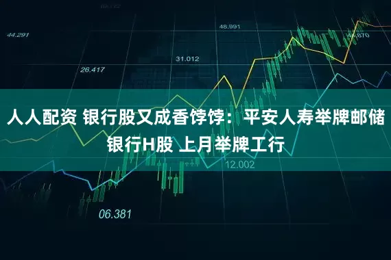 人人配资 银行股又成香饽饽：平安人寿举牌邮储银行H股 上月举牌工行