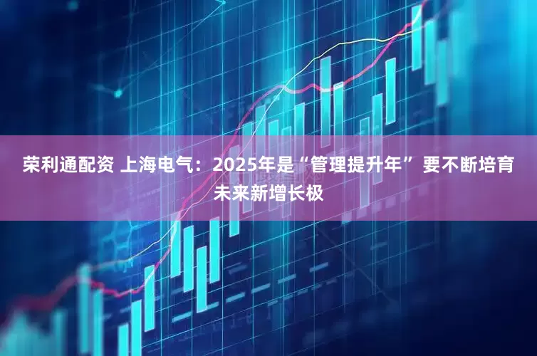 荣利通配资 上海电气：2025年是“管理提升年” 要不断培育未来新增长极
