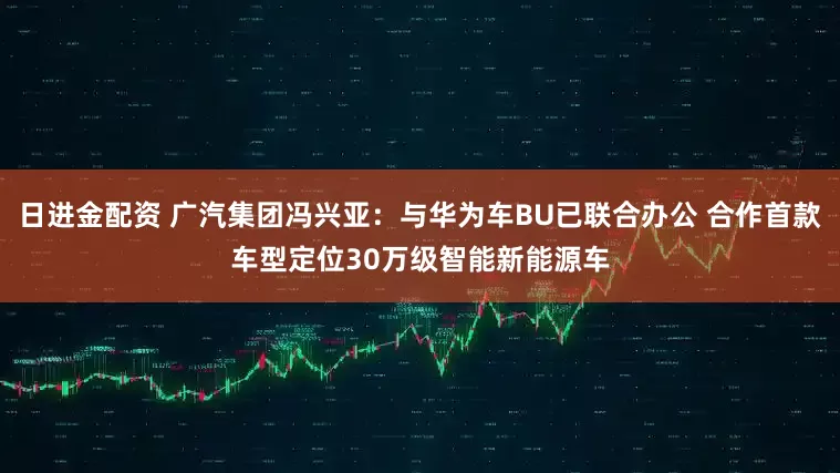 日进金配资 广汽集团冯兴亚：与华为车BU已联合办公 合作首款车型定位30万级智能新能源车